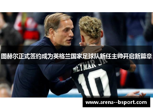 图赫尔正式签约成为英格兰国家足球队新任主帅开启新篇章 图赫尔正式签约成为英格兰国家足球队新任主帅开启新篇章