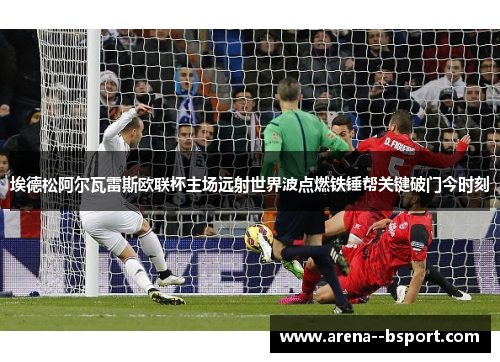 埃德松阿尔瓦雷斯欧联杯主场远射世界波点燃铁锤帮关键破门今时刻