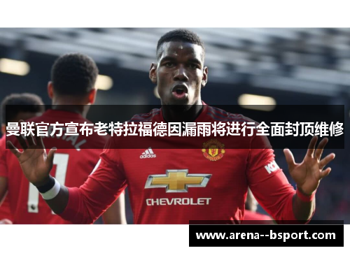 曼联官方宣布老特拉福德因漏雨将进行全面封顶维修