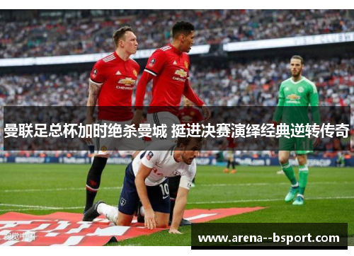 曼联足总杯加时绝杀曼城 挺进决赛演绎经典逆转传奇 曼联足总杯加时绝杀曼城 挺进决赛演绎经典逆转传奇