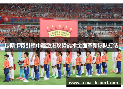 穆斯卡特引领中超激进攻势战术全面革新球队打法 穆斯卡特引领中超激进攻势战术全面革新球队打法